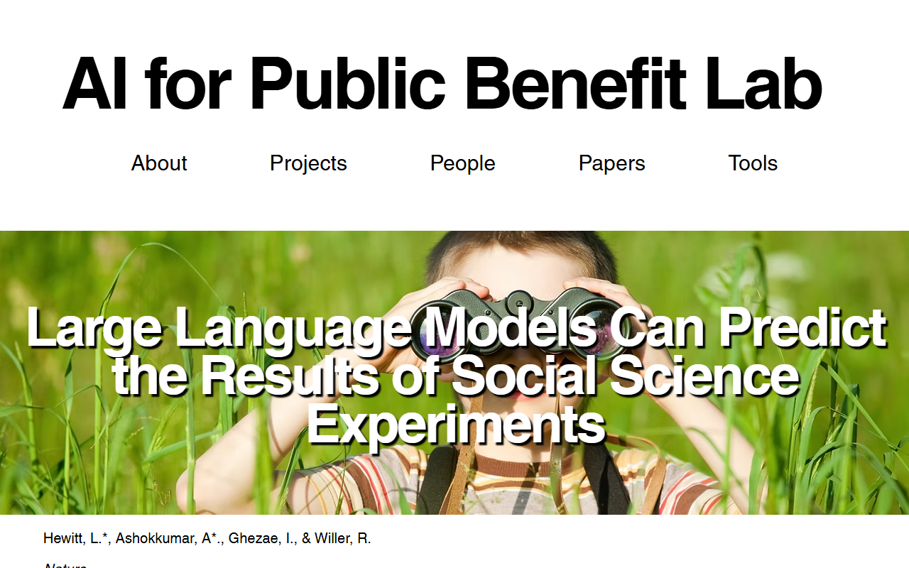 Stanford AI for Public Benefit Lab project page 2026 Large Language Models Can Predict the Results of Social Science Experiments published in Nature GPT-4 simulated how representative samples of Americans would respond across 70 preregistered experiments 476 treatment effects 105165 participants simulated effects correlated with real ones at r 0.85 and r 0.90 for unpublished post-training-cutoff studies matching human forecaster accuracy authors caution the model overestimates effect sizes
