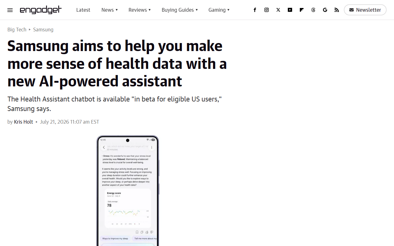 Engadget July 21 2026 report that Samsung launched Health Assistant in beta for eligible US users integrated with Samsung Health working with Galaxy phones watches and the Galaxy Ring monitoring five wellness pillars sleep activity nutrition mindfulness and vitals showing how each category influences the others with recommendations validated by physicians and certified health coaches and no medical advice treatments or diagnosis